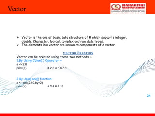 Vector
24
 Vector is the one of basic data structure of R which supports integer,
double, Character, logical, complex and raw data types.
 The elements in a vector are known as components of a vector.
V ECTOR CREATION
Vector can be created using these two methods :-
1.By Using Colon(:) Operator –
a <- 2:8
print(a) # 2 3 4 5 6 7 8
2.By Using seq() function–
a <- seq(2,10,by=2)
print(a) # 2 4 6 8 10
 
