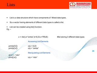 Lists
28
 List is a data structure which have components of Mixed data types.
 So a vector having elements of different data types is called a list.
 List can be created using list() function.
Eg. –
x <- list( a=“amba”,b=9.23,c=TRUE) #list storing 3 different data types
Accessing List Elements
print(x[‘b’])
print(x[‘a’])
o/p = 9.23
o/p = “amba”
Manipulating List Elements
x[‘a’] <- “nitin”
print([‘a’]) o/p = “nitin”
 