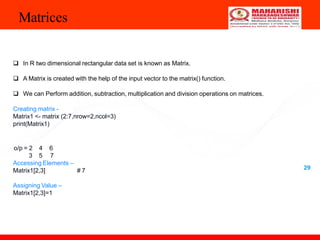 Matrices
29
 In R two dimensional rectangular data set is known as Matrix.
 A Matrix is created with the help of the input vector to the matrix() function.
 We can Perform addition, subtraction, multiplication and division operations on matrices.
Creating matrix -
Matrix1 <- matrix (2:7,nrow=2,ncol=3)
print(Matrix1)
o/p = 2
3
4 6
5 7
Accessing Elements –
Matrix1[2,3] # 7
Assigning Value –
Matrix1[2,3]=1
 