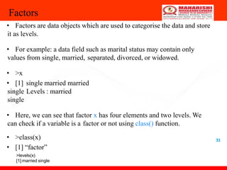 31
Factors
• Factors are data objects which are used to categorise the data and store
it as levels.
• For example: a data field such as marital status may contain only
values from single, married, separated, divorced, or widowed.
• >x
• [1] single married married
single Levels : married
single
• Here, we can see that factor x has four elements and two levels. We
can check if a variable is a factor or not using class() function.
• >class(x)
• [1] “factor”
>levels(x)
[1] married single
 