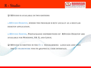 R- Studio
33
 RSTUDIO IS AVAILABLE IN TWO EDITIONS:
1.RSTUDIO DESKTOP, WHERE THE PROGRAM IS RUN LOCALLY A S A REGULAR
DESKTOP APPLICATION.
2.RSTUDIO SERVER, PREPACKAGED DISTRIBUTIONS OF RSTUDIO DESKTOP ARE
AVAILABLE FOR WINDOWS, OS X, AND LINUX.
 RSTUDIO IS WRITTEN IN THE C+ + PROGRAMMING LANGUAGE AND USES
THE QT FRAMEWORK FOR ITS gRAPHICAL USER INTERFACE.
 