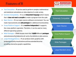 7
Features of R
Fast Calculation
Extremely Compatible
Open Source
Cross Platform Support
Wide Packages
Large Standard Library
 Fast Calculation - R can be used to perform complex mathematical
and statistical calculations on data objects of a wide variety.
 Extreme Compatibility - R is an interpreted language which means
that it does not need a compiler to make a program from the code.
 Open Source - R is an open-source software environment. You can
make improvements and add packages for additional functionalities
 Cross Platform Support - R is machine-independent. It supports
the cross-platform operation. Therefore, it can be used on many
different operating systems.
 Wide Packages - CRAN houses more than 10,000different packages
and extensionsthat helpsolve all sorts of problems in data science.
 Large Standard Library - R can produce static graphics with
production qualityvisualizations and has extendedlibraries
providing interactive graphic capabilities.
 