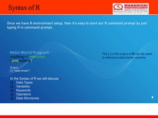 8
Syntax of R
Once we have R environment setup, then it’s easy to start our R command prompt by just
typing R in command prompt.
Hello World Program –
>myString <- “Hello world !”
>print(myString)
The [ ] in the output of R can be used
to reference data frame columns
Output :
[1] “Hello World !”
In the Syntax of R we will discuss –
 Data Types
 Variables
 Keywords
 Operators
 Data Structures
 