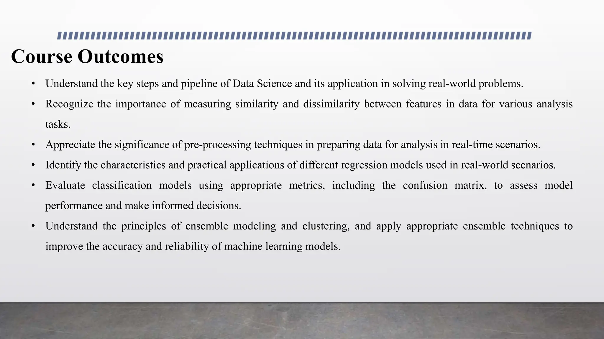 Course Outcomes
• Understand the key steps and pipeline of Data Science and its application in solving real-world problems.
• Recognize the importance of measuring similarity and dissimilarity between features in data for various analysis
tasks.
• Appreciate the significance of pre-processing techniques in preparing data for analysis in real-time scenarios.
• Identify the characteristics and practical applications of different regression models used in real-world scenarios.
• Evaluate classification models using appropriate metrics, including the confusion matrix, to assess model
performance and make informed decisions.
• Understand the principles of ensemble modeling and clustering, and apply appropriate ensemble techniques to
improve the accuracy and reliability of machine learning models.
 