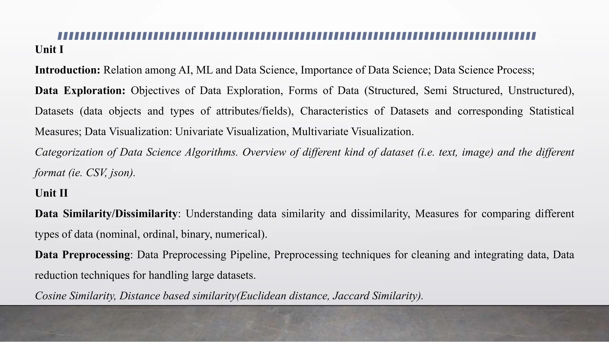 Unit I
Introduction: Relation among AI, ML and Data Science, Importance of Data Science; Data Science Process;
Data Exploration: Objectives of Data Exploration, Forms of Data (Structured, Semi Structured, Unstructured),
Datasets (data objects and types of attributes/fields), Characteristics of Datasets and corresponding Statistical
Measures; Data Visualization: Univariate Visualization, Multivariate Visualization.
Categorization of Data Science Algorithms. Overview of different kind of dataset (i.e. text, image) and the different
format (ie. CSV, json).
Unit II
Data Similarity/Dissimilarity: Understanding data similarity and dissimilarity, Measures for comparing different
types of data (nominal, ordinal, binary, numerical).
Data Preprocessing: Data Preprocessing Pipeline, Preprocessing techniques for cleaning and integrating data, Data
reduction techniques for handling large datasets.
Cosine Similarity, Distance based similarity(Euclidean distance, Jaccard Similarity).
 