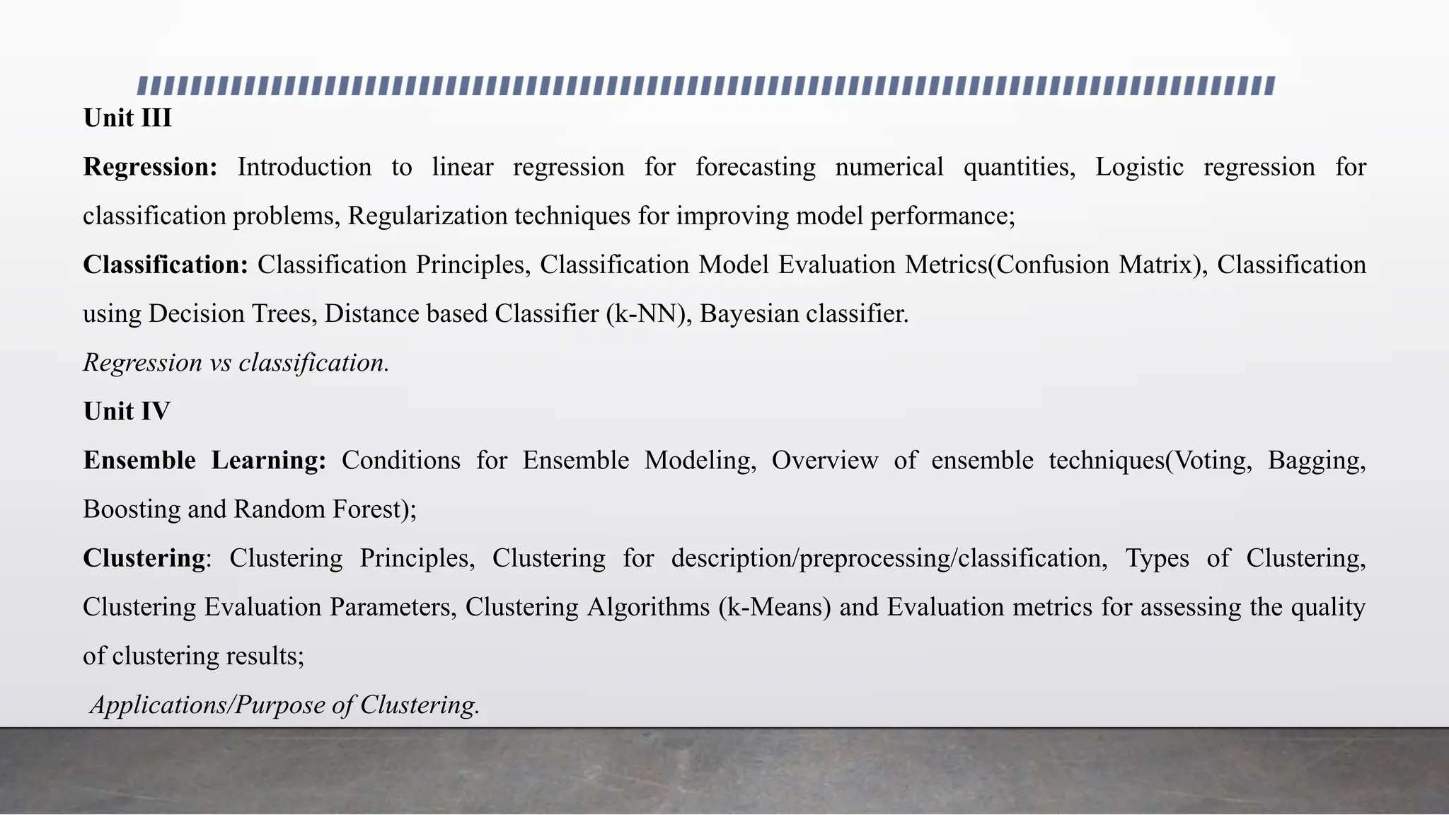 Unit III
Regression: Introduction to linear regression for forecasting numerical quantities, Logistic regression for
classification problems, Regularization techniques for improving model performance;
Classification: Classification Principles, Classification Model Evaluation Metrics(Confusion Matrix), Classification
using Decision Trees, Distance based Classifier (k-NN), Bayesian classifier.
Regression vs classification.
Unit IV
Ensemble Learning: Conditions for Ensemble Modeling, Overview of ensemble techniques(Voting, Bagging,
Boosting and Random Forest);
Clustering: Clustering Principles, Clustering for description/preprocessing/classification, Types of Clustering,
Clustering Evaluation Parameters, Clustering Algorithms (k-Means) and Evaluation metrics for assessing the quality
of clustering results;
Applications/Purpose of Clustering.
 