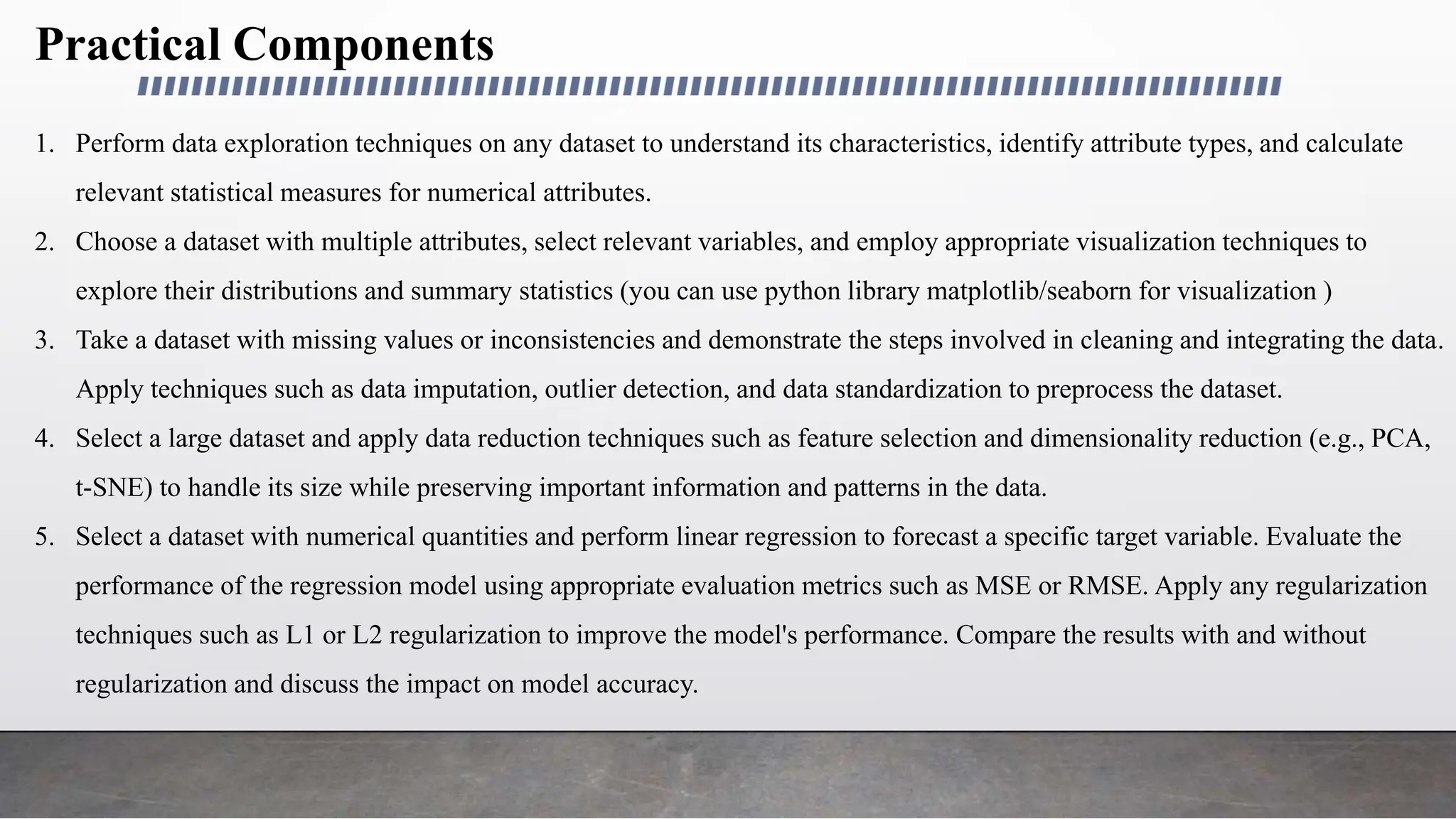 Practical Components
1. Perform data exploration techniques on any dataset to understand its characteristics, identify attribute types, and calculate
relevant statistical measures for numerical attributes.
2. Choose a dataset with multiple attributes, select relevant variables, and employ appropriate visualization techniques to
explore their distributions and summary statistics (you can use python library matplotlib/seaborn for visualization )
3. Take a dataset with missing values or inconsistencies and demonstrate the steps involved in cleaning and integrating the data.
Apply techniques such as data imputation, outlier detection, and data standardization to preprocess the dataset.
4. Select a large dataset and apply data reduction techniques such as feature selection and dimensionality reduction (e.g., PCA,
t-SNE) to handle its size while preserving important information and patterns in the data.
5. Select a dataset with numerical quantities and perform linear regression to forecast a specific target variable. Evaluate the
performance of the regression model using appropriate evaluation metrics such as MSE or RMSE. Apply any regularization
techniques such as L1 or L2 regularization to improve the model's performance. Compare the results with and without
regularization and discuss the impact on model accuracy.
 