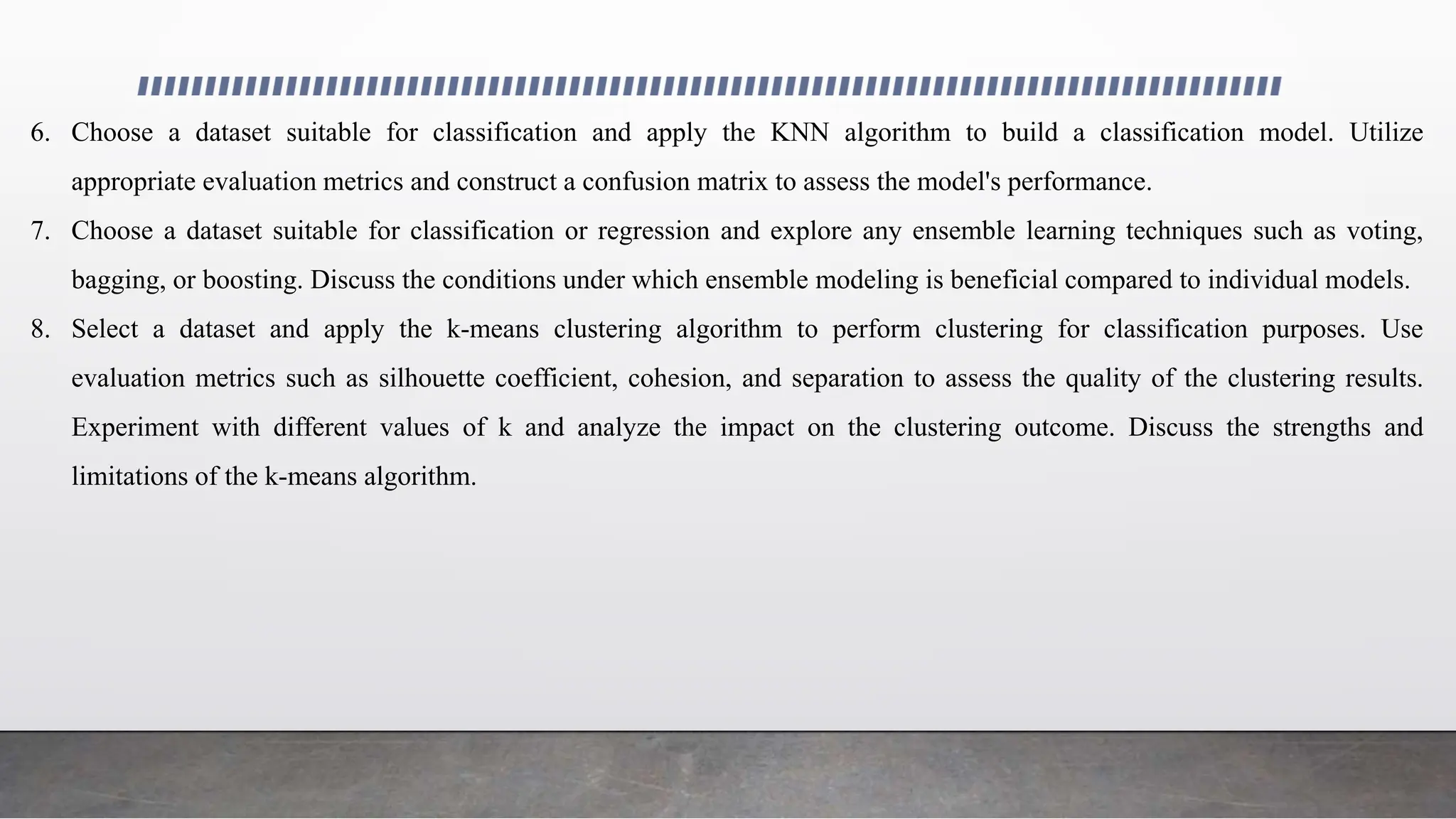 6. Choose a dataset suitable for classification and apply the KNN algorithm to build a classification model. Utilize
appropriate evaluation metrics and construct a confusion matrix to assess the model's performance.
7. Choose a dataset suitable for classification or regression and explore any ensemble learning techniques such as voting,
bagging, or boosting. Discuss the conditions under which ensemble modeling is beneficial compared to individual models.
8. Select a dataset and apply the k-means clustering algorithm to perform clustering for classification purposes. Use
evaluation metrics such as silhouette coefficient, cohesion, and separation to assess the quality of the clustering results.
Experiment with different values of k and analyze the impact on the clustering outcome. Discuss the strengths and
limitations of the k-means algorithm.
 