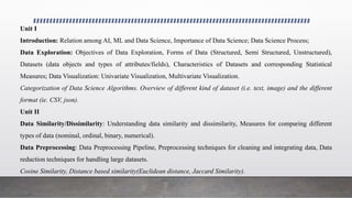 Unit I
Introduction: Relation among AI, ML and Data Science, Importance of Data Science; Data Science Process;
Data Exploration: Objectives of Data Exploration, Forms of Data (Structured, Semi Structured, Unstructured),
Datasets (data objects and types of attributes/fields), Characteristics of Datasets and corresponding Statistical
Measures; Data Visualization: Univariate Visualization, Multivariate Visualization.
Categorization of Data Science Algorithms. Overview of different kind of dataset (i.e. text, image) and the different
format (ie. CSV, json).
Unit II
Data Similarity/Dissimilarity: Understanding data similarity and dissimilarity, Measures for comparing different
types of data (nominal, ordinal, binary, numerical).
Data Preprocessing: Data Preprocessing Pipeline, Preprocessing techniques for cleaning and integrating data, Data
reduction techniques for handling large datasets.
Cosine Similarity, Distance based similarity(Euclidean distance, Jaccard Similarity).
 