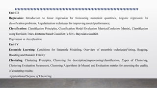 Unit III
Regression: Introduction to linear regression for forecasting numerical quantities, Logistic regression for
classification problems, Regularization techniques for improving model performance;
Classification: Classification Principles, Classification Model Evaluation Metrics(Confusion Matrix), Classification
using Decision Trees, Distance based Classifier (k-NN), Bayesian classifier.
Regression vs classification.
Unit IV
Ensemble Learning: Conditions for Ensemble Modeling, Overview of ensemble techniques(Voting, Bagging,
Boosting and Random Forest);
Clustering: Clustering Principles, Clustering for description/preprocessing/classification, Types of Clustering,
Clustering Evaluation Parameters, Clustering Algorithms (k-Means) and Evaluation metrics for assessing the quality
of clustering results;
Applications/Purpose of Clustering.
 
