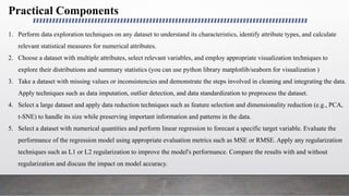 Practical Components
1. Perform data exploration techniques on any dataset to understand its characteristics, identify attribute types, and calculate
relevant statistical measures for numerical attributes.
2. Choose a dataset with multiple attributes, select relevant variables, and employ appropriate visualization techniques to
explore their distributions and summary statistics (you can use python library matplotlib/seaborn for visualization )
3. Take a dataset with missing values or inconsistencies and demonstrate the steps involved in cleaning and integrating the data.
Apply techniques such as data imputation, outlier detection, and data standardization to preprocess the dataset.
4. Select a large dataset and apply data reduction techniques such as feature selection and dimensionality reduction (e.g., PCA,
t-SNE) to handle its size while preserving important information and patterns in the data.
5. Select a dataset with numerical quantities and perform linear regression to forecast a specific target variable. Evaluate the
performance of the regression model using appropriate evaluation metrics such as MSE or RMSE. Apply any regularization
techniques such as L1 or L2 regularization to improve the model's performance. Compare the results with and without
regularization and discuss the impact on model accuracy.
 