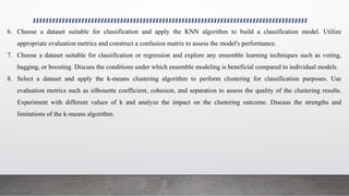 6. Choose a dataset suitable for classification and apply the KNN algorithm to build a classification model. Utilize
appropriate evaluation metrics and construct a confusion matrix to assess the model's performance.
7. Choose a dataset suitable for classification or regression and explore any ensemble learning techniques such as voting,
bagging, or boosting. Discuss the conditions under which ensemble modeling is beneficial compared to individual models.
8. Select a dataset and apply the k-means clustering algorithm to perform clustering for classification purposes. Use
evaluation metrics such as silhouette coefficient, cohesion, and separation to assess the quality of the clustering results.
Experiment with different values of k and analyze the impact on the clustering outcome. Discuss the strengths and
limitations of the k-means algorithm.
 