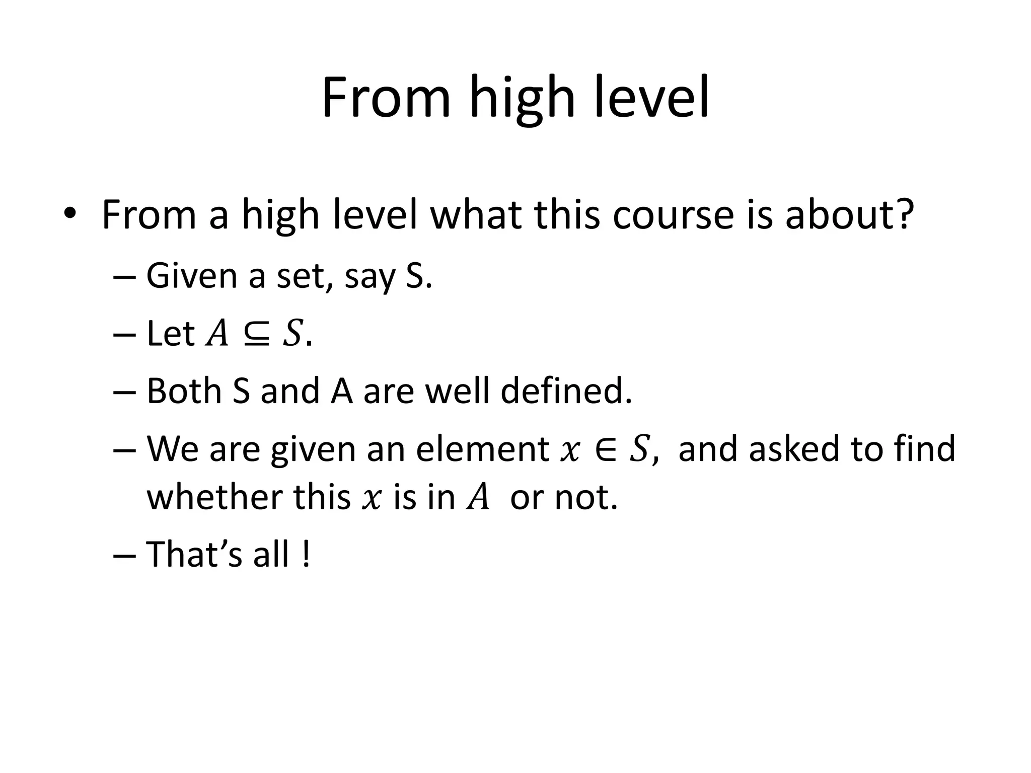 From high level
• From a high level what this course is about?
– Given a set, say S.
– Let 𝐴 ⊆ 𝑆.
– Both S and A are well defined.
– We are given an element 𝑥 ∈ 𝑆, and asked to find
whether this 𝑥 is in 𝐴 or not.
– That’s all !
 