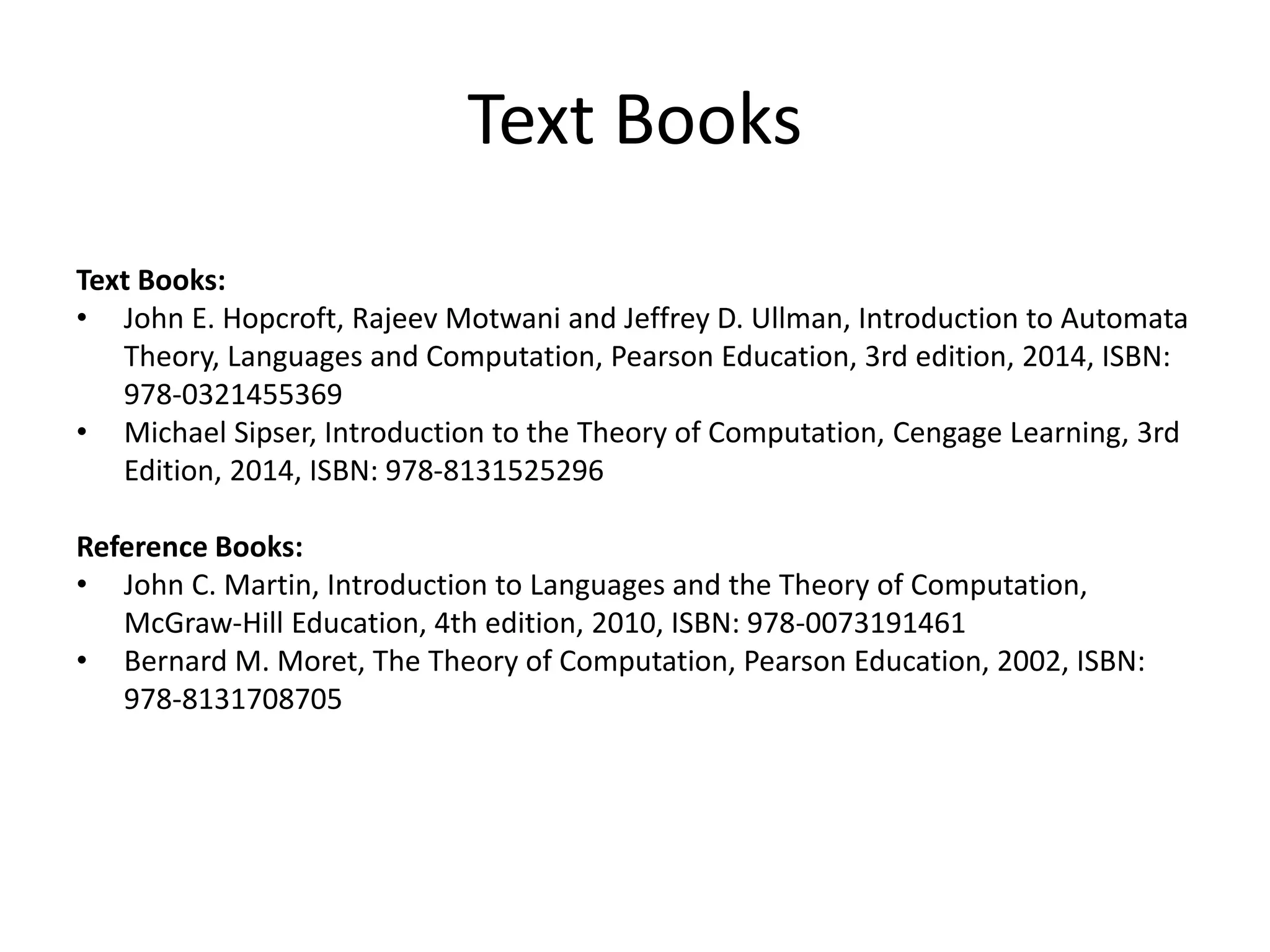 Text Books
Text Books:
• John E. Hopcroft, Rajeev Motwani and Jeffrey D. Ullman, Introduction to Automata
Theory, Languages and Computation, Pearson Education, 3rd edition, 2014, ISBN:
978-0321455369
• Michael Sipser, Introduction to the Theory of Computation, Cengage Learning, 3rd
Edition, 2014, ISBN: 978-8131525296
Reference Books:
• John C. Martin, Introduction to Languages and the Theory of Computation,
McGraw-Hill Education, 4th edition, 2010, ISBN: 978-0073191461
• Bernard M. Moret, The Theory of Computation, Pearson Education, 2002, ISBN:
978-8131708705
 