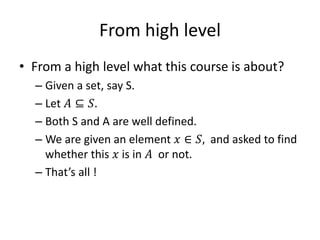 From high level
• From a high level what this course is about?
– Given a set, say S.
– Let 𝐴 ⊆ 𝑆.
– Both S and A are well defined.
– We are given an element 𝑥 ∈ 𝑆, and asked to find
whether this 𝑥 is in 𝐴 or not.
– That’s all !
 