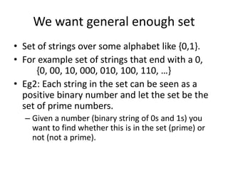 We want general enough set
• Set of strings over some alphabet like {0,1}.
• For example set of strings that end with a 0,
{0, 00, 10, 000, 010, 100, 110, …}
• Eg2: Each string in the set can be seen as a
positive binary number and let the set be the
set of prime numbers.
– Given a number (binary string of 0s and 1s) you
want to find whether this is in the set (prime) or
not (not a prime).
 