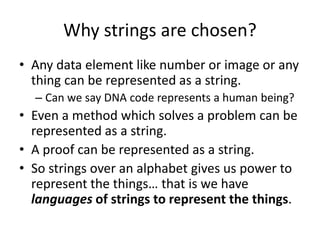 Why strings are chosen?
• Any data element like number or image or any
thing can be represented as a string.
– Can we say DNA code represents a human being?
• Even a method which solves a problem can be
represented as a string.
• A proof can be represented as a string.
• So strings over an alphabet gives us power to
represent the things… that is we have
languages of strings to represent the things.
 