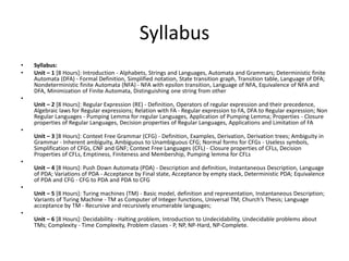 Syllabus
• Syllabus:
• Unit – 1 [8 Hours]: Introduction - Alphabets, Strings and Languages, Automata and Grammars; Deterministic finite
Automata (DFA) - Formal Definition, Simplified notation, State transition graph, Transition table, Language of DFA;
Nondeterministic finite Automata (NFA) - NFA with epsilon transition, Language of NFA, Equivalence of NFA and
DFA, Minimization of Finite Automata, Distinguishing one string from other
•
Unit – 2 [8 Hours]: Regular Expression (RE) - Definition, Operators of regular expression and their precedence,
Algebraic laws for Regular expressions; Relation with FA - Regular expression to FA, DFA to Regular expression; Non
Regular Languages - Pumping Lemma for regular Languages, Application of Pumping Lemma; Properties - Closure
properties of Regular Languages, Decision properties of Regular Languages, Applications and Limitation of FA
•
Unit – 3 [8 Hours]: Context Free Grammar (CFG) - Definition, Examples, Derivation, Derivation trees; Ambiguity in
Grammar - Inherent ambiguity, Ambiguous to Unambiguous CFG; Normal forms for CFGs - Useless symbols,
Simplification of CFGs, CNF and GNF; Context Free Languages (CFL) - Closure properties of CFLs, Decision
Properties of CFLs, Emptiness, Finiteness and Membership, Pumping lemma for CFLs
•
Unit – 4 [8 Hours]: Push Down Automata (PDA) - Description and definition, Instantaneous Description, Language
of PDA; Variations of PDA - Acceptance by Final state, Acceptance by empty stack, Deterministic PDA; Equivalence
of PDA and CFG - CFG to PDA and PDA to CFG
•
Unit – 5 [8 Hours]: Turing machines (TM) - Basic model, definition and representation, Instantaneous Description;
Variants of Turing Machine - TM as Computer of Integer functions, Universal TM; Church’s Thesis; Language
acceptance by TM - Recursive and recursively enumerable languages;
•
Unit – 6 [8 Hours]: Decidability - Halting problem, Introduction to Undecidability, Undecidable problems about
TMs; Complexity - Time Complexity, Problem classes - P, NP, NP-Hard, NP-Complete.
 