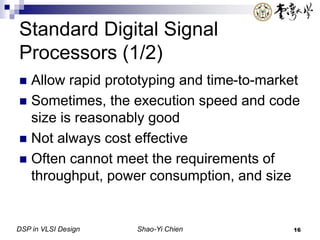 DSP in VLSI Design Shao-Yi Chien 16
Standard Digital Signal
Processors (1/2)
 Allow rapid prototyping and time-to-market
 Sometimes, the execution speed and code
size is reasonably good
 Not always cost effective
 Often cannot meet the requirements of
throughput, power consumption, and size
 