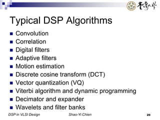 DSP in VLSI Design Shao-Yi Chien 20
Typical DSP Algorithms
 Convolution
 Correlation
 Digital filters
 Adaptive filters
 Motion estimation
 Discrete cosine transform (DCT)
 Vector quantization (VQ)
 Viterbi algorithm and dynamic programming
 Decimator and expander
 Wavelets and filter banks
 
