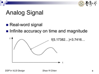 DSP in VLSI Design Shao-Yi Chien 3
Analog Signal
 Real-word signal
 Infinite accuracy on time and magnitude
t
f
f(5.17382…)=3.7416…
 