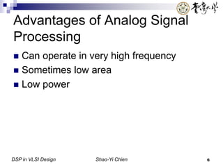DSP in VLSI Design Shao-Yi Chien 6
Advantages of Analog Signal
Processing
 Can operate in very high frequency
 Sometimes low area
 Low power
 