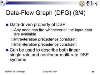 DSP in VLSI Design Shao-Yi Chien 64
Data-Flow Graph (DFG) (3/4)
 Data-driven property of DSP
Any node can fire whenever all the input data
are available
Intra-iteration precedence constraint
Inter-iteration precedence constraint
 Can be used to describe both linear
single-rate and nonlinear multi-rate DSP
systems
 