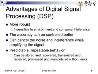 DSP in VLSI Design Shao-Yi Chien 7
Advantages of Digital Signal
Processing (DSP)
 More robust
 Insensitive to environment and component tolerance
 The accuracy can be controlled better
 Can cancel the noise and interference while
amplifying the signal
 Predictable, repeatable behavior
 Can be stored and recovered, transmitted and
received, processed and manipulated without error
 