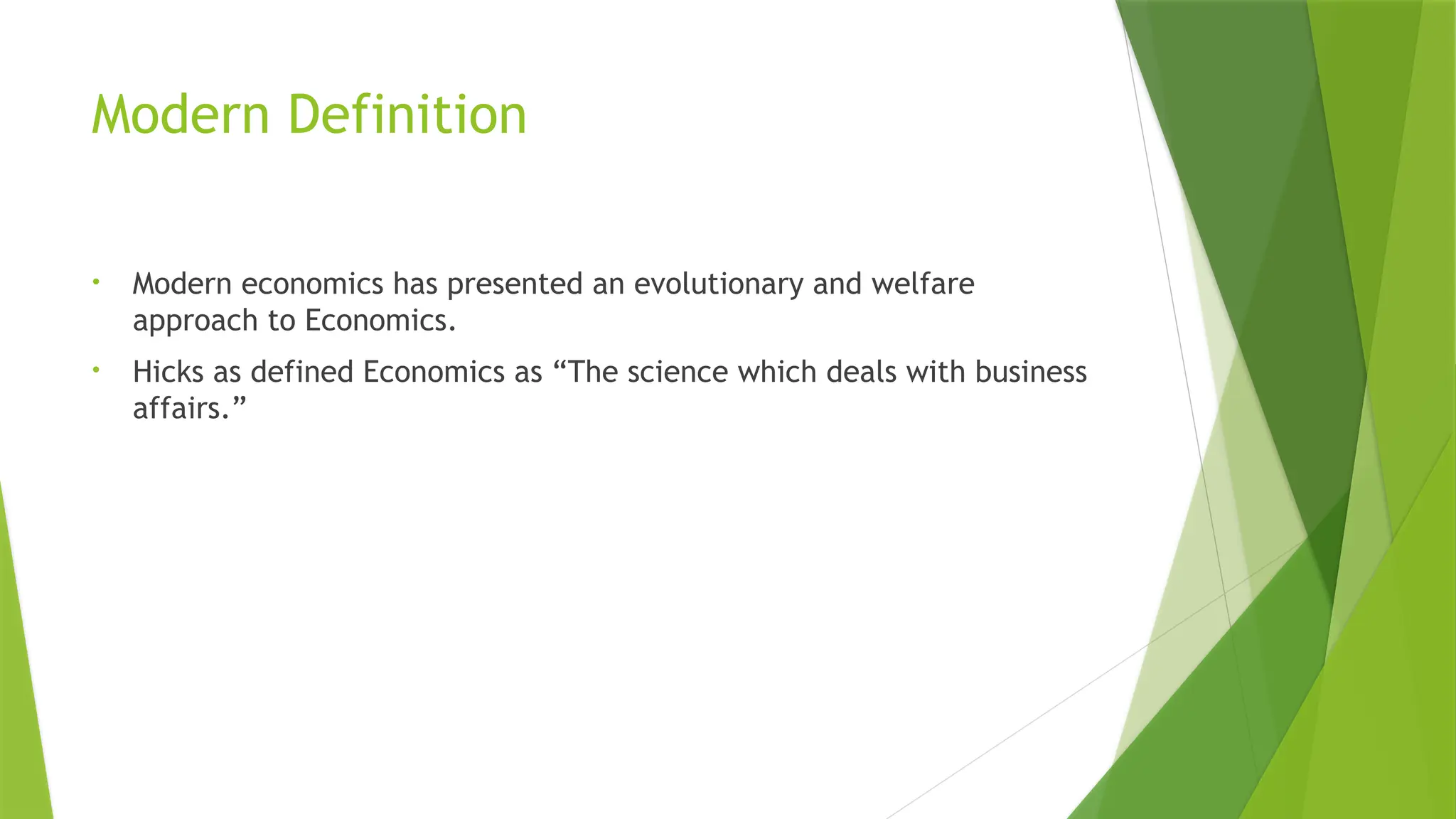 Modern Definition
• Modern economics has presented an evolutionary and welfare
approach to Economics.
• Hicks as defined Economics as “The science which deals with business
affairs.”
 
