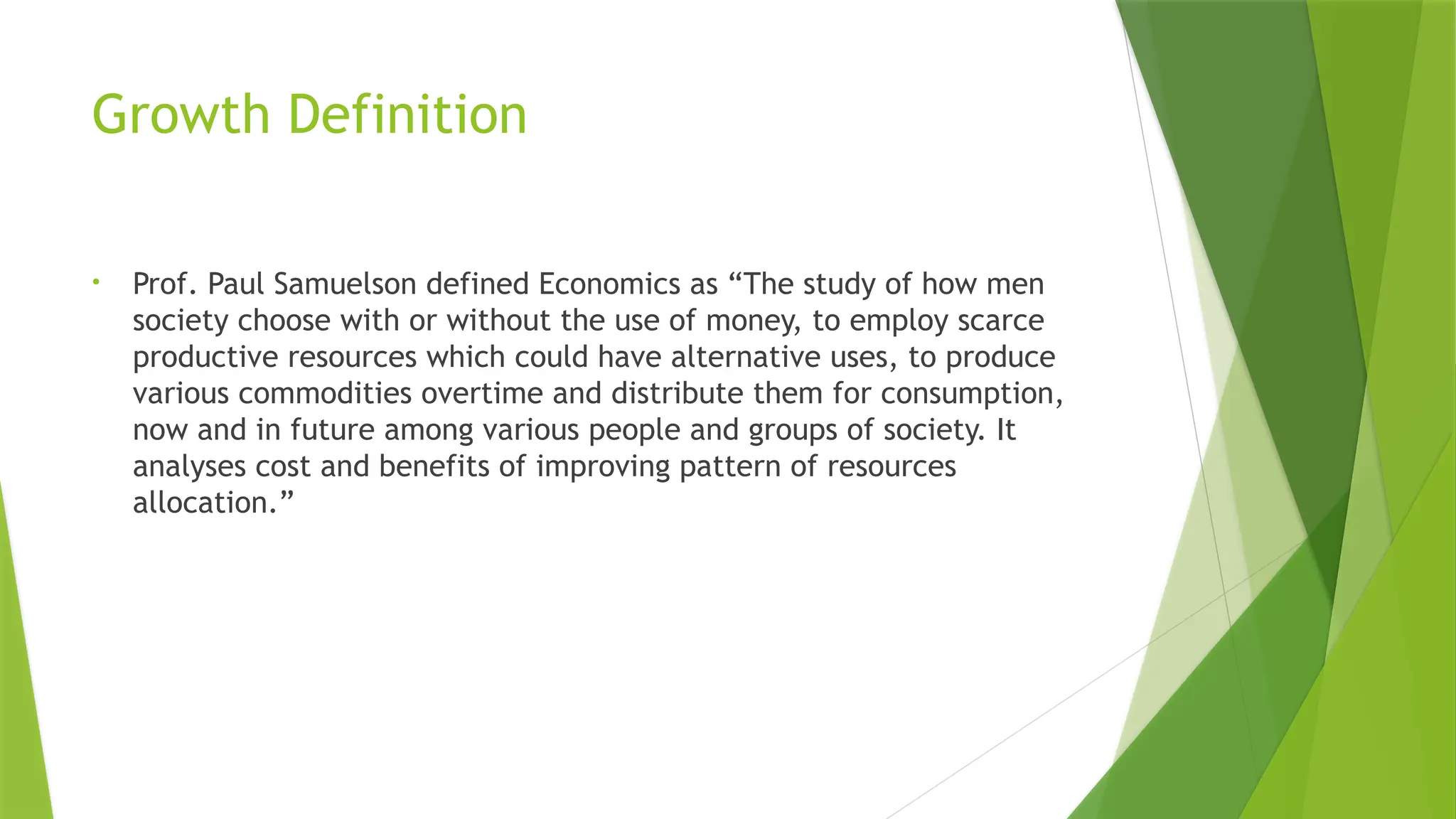 Growth Definition
• Prof. Paul Samuelson defined Economics as “The study of how men
society choose with or without the use of money, to employ scarce
productive resources which could have alternative uses, to produce
various commodities overtime and distribute them for consumption,
now and in future among various people and groups of society. It
analyses cost and benefits of improving pattern of resources
allocation.”
 