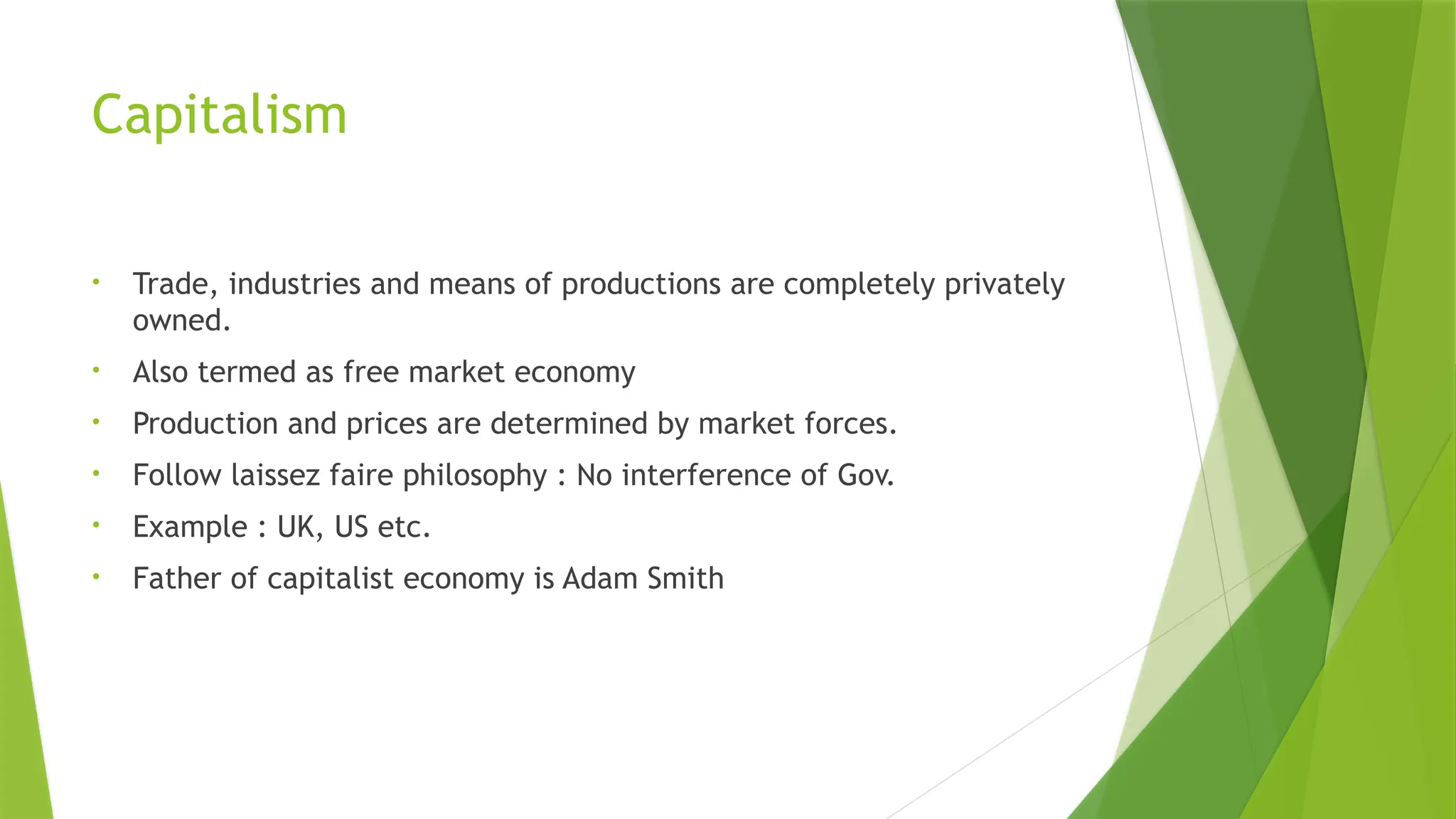 Capitalism
• Trade, industries and means of productions are completely privately
owned.
• Also termed as free market economy
• Production and prices are determined by market forces.
• Follow laissez faire philosophy : No interference of Gov.
• Example : UK, US etc.
• Father of capitalist economy is Adam Smith
 