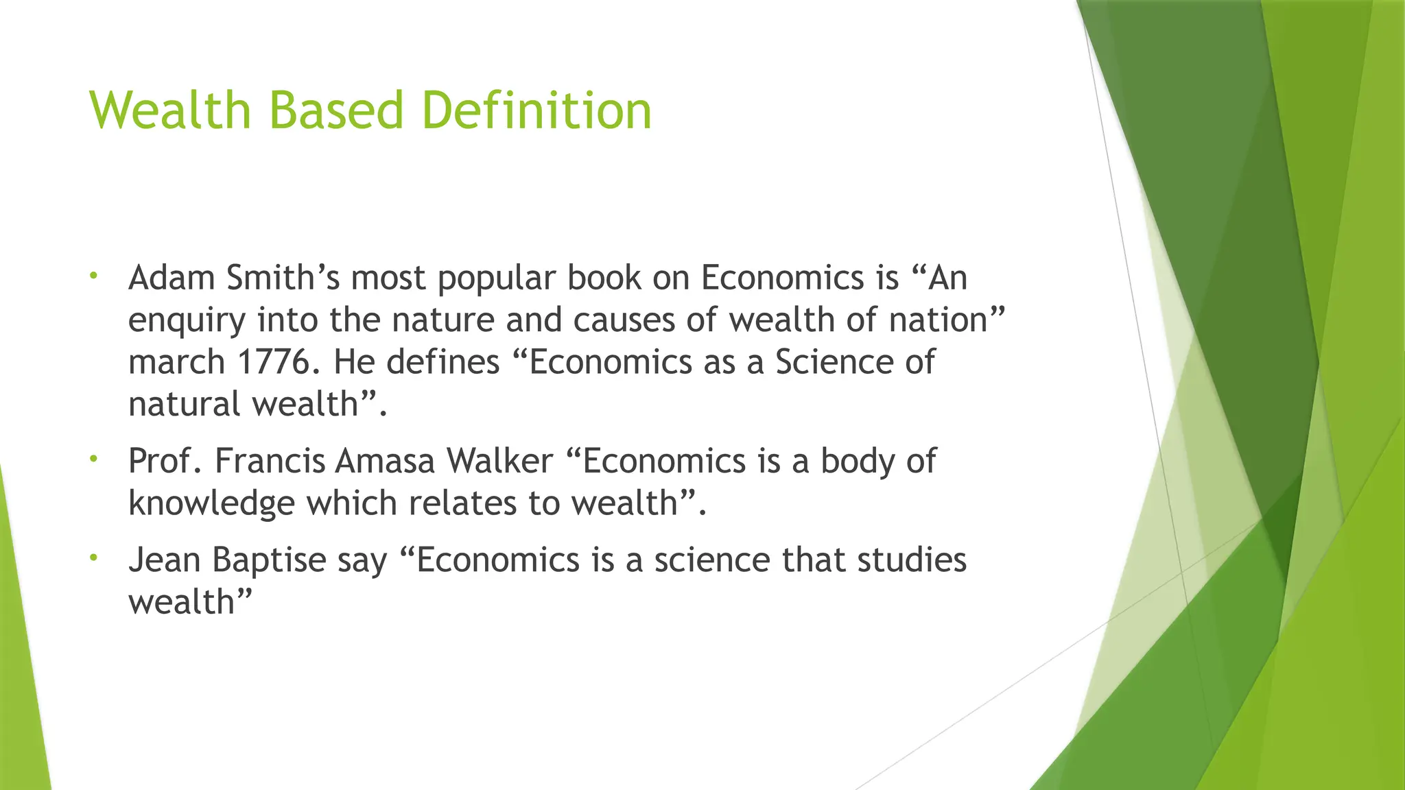 Wealth Based Definition
• Adam Smith’s most popular book on Economics is “An
enquiry into the nature and causes of wealth of nation”
march 1776. He defines “Economics as a Science of
natural wealth”.
• Prof. Francis Amasa Walker “Economics is a body of
knowledge which relates to wealth”.
• Jean Baptise say “Economics is a science that studies
wealth”
 