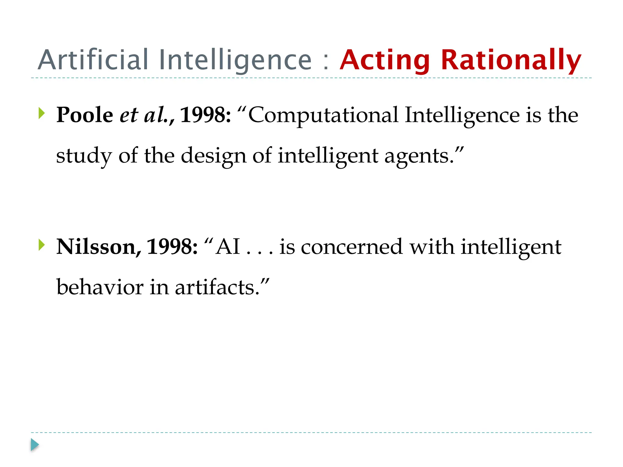 Artificial Intelligence : Acting Rationally
 Poole et al., 1998: “Computational Intelligence is the
study of the design of intelligent agents.”
 Nilsson, 1998: “AI . . . is concerned with intelligent
behavior in artifacts.”
 