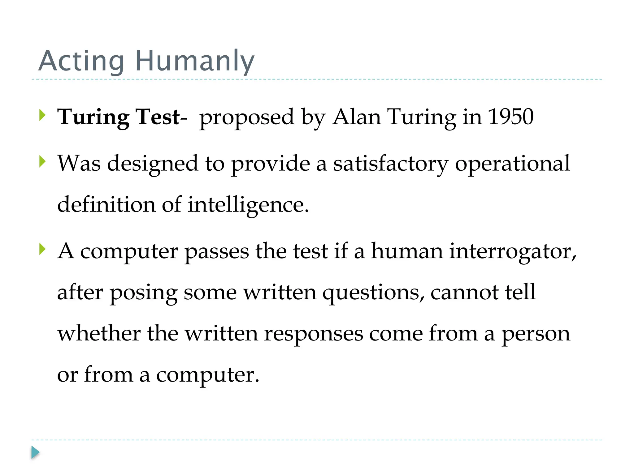 Acting Humanly
 Turing Test- proposed by Alan Turing in 1950
 Was designed to provide a satisfactory operational
definition of intelligence.
 A computer passes the test if a human interrogator,
after posing some written questions, cannot tell
whether the written responses come from a person
or from a computer.
 