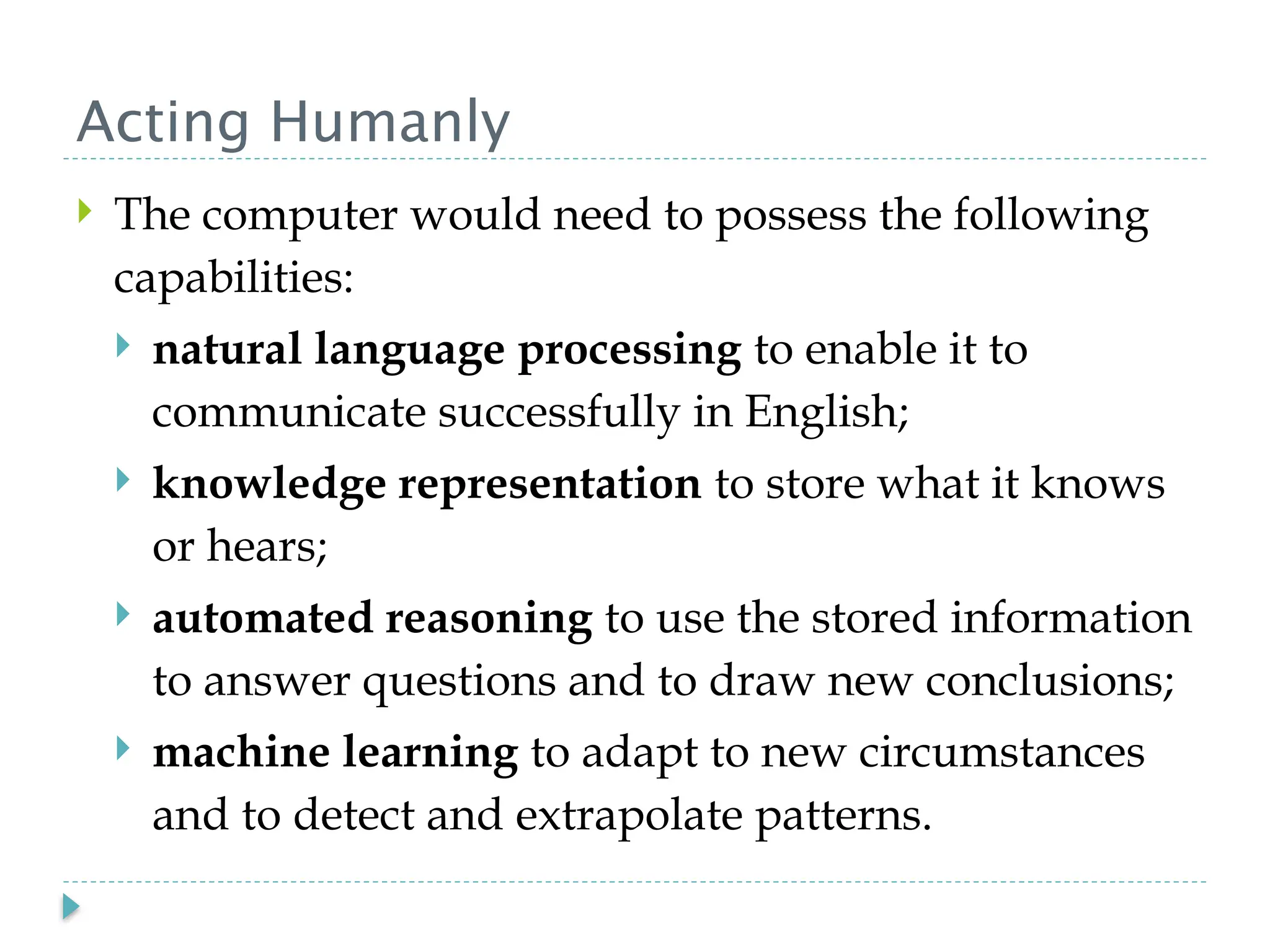 Acting Humanly
 The computer would need to possess the following
capabilities:
 natural language processing to enable it to
communicate successfully in English;
 knowledge representation to store what it knows
or hears;
 automated reasoning to use the stored information
to answer questions and to draw new conclusions;
 machine learning to adapt to new circumstances
and to detect and extrapolate patterns.
 