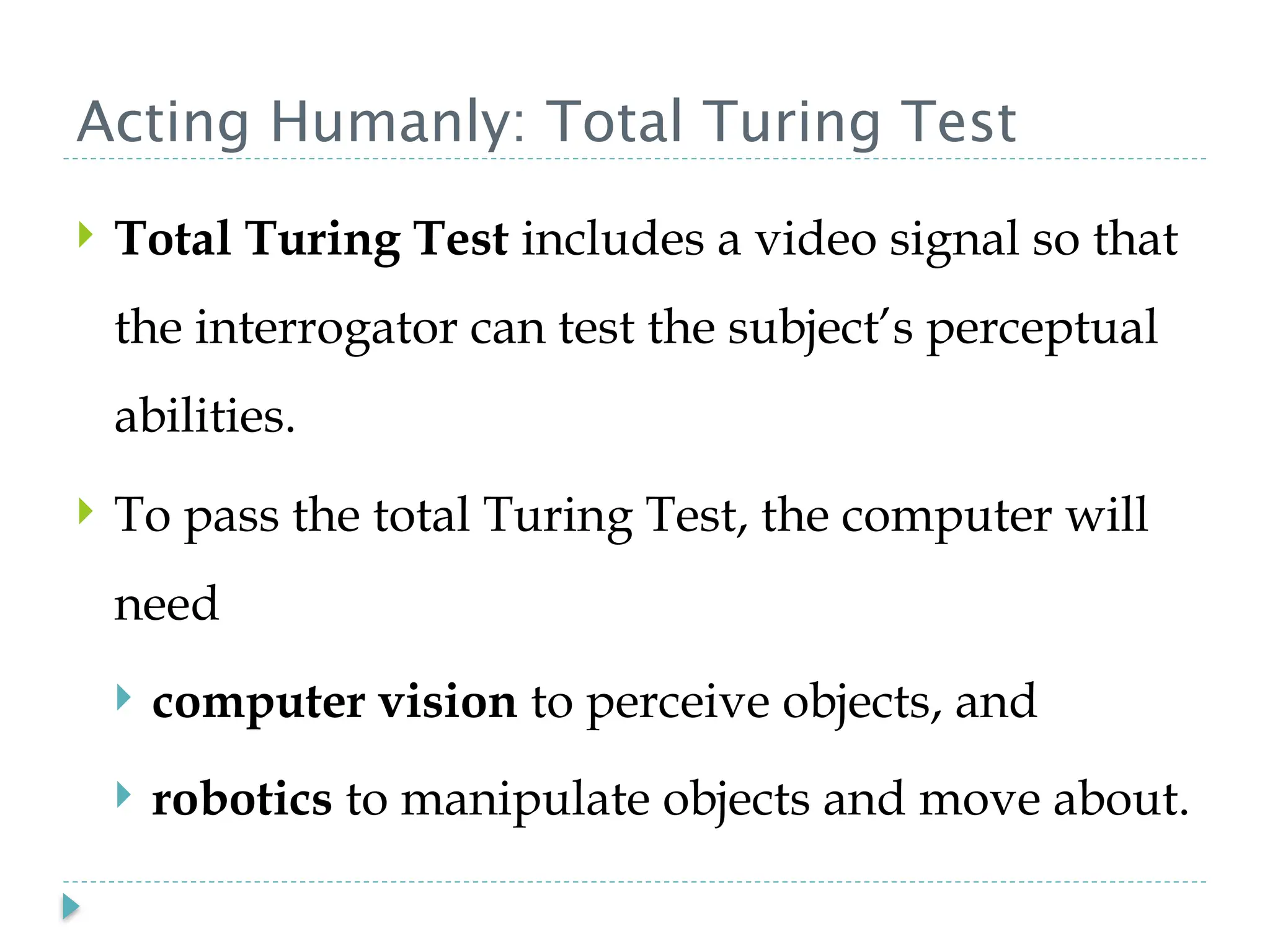Acting Humanly: Total Turing Test
 Total Turing Test includes a video signal so that
the interrogator can test the subject’s perceptual
abilities.
 To pass the total Turing Test, the computer will
need
 computer vision to perceive objects, and
 robotics to manipulate objects and move about.
 