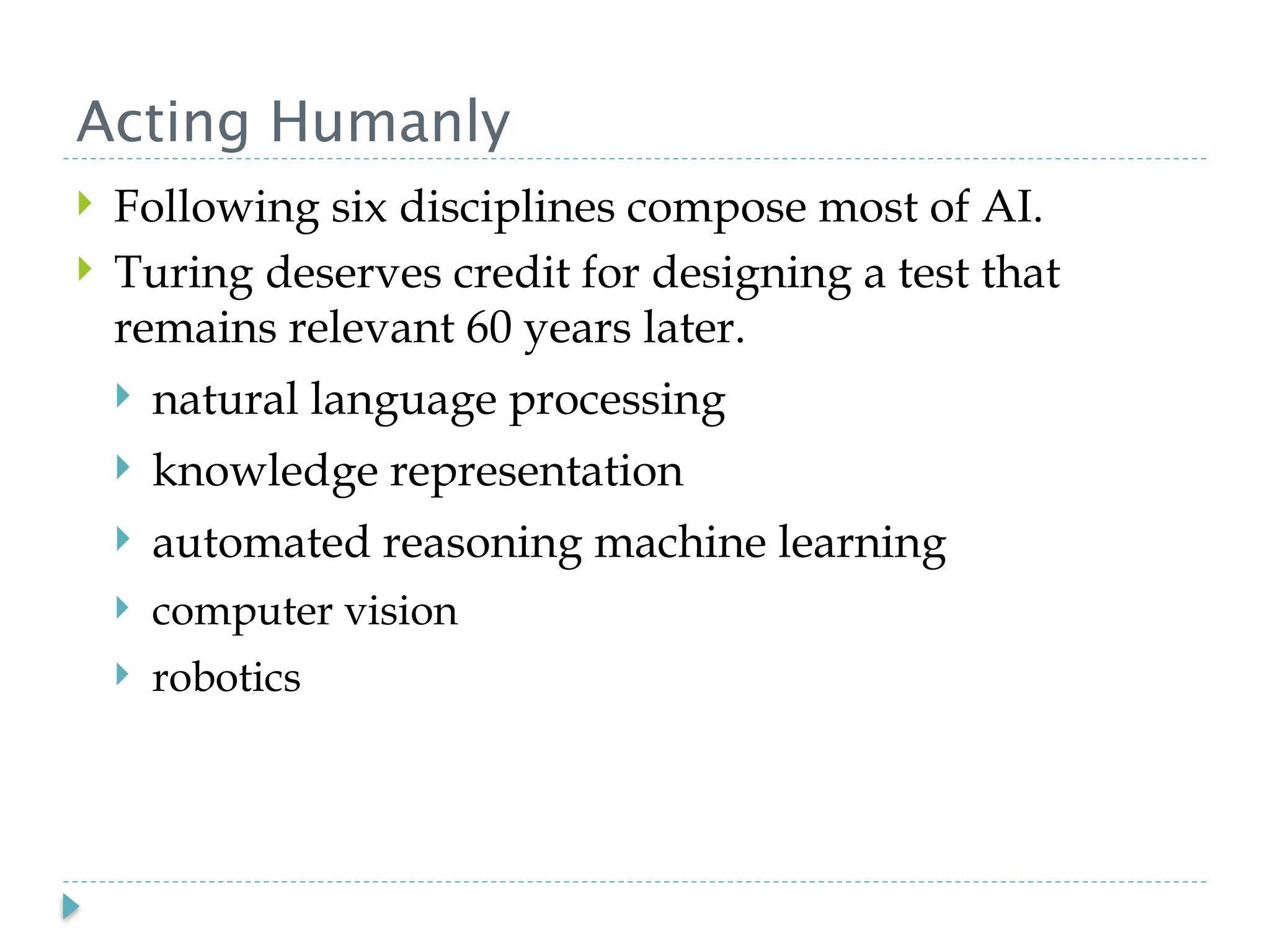 Acting Humanly
 Following six disciplines compose most of AI.
 Turing deserves credit for designing a test that
remains relevant 60 years later.
 natural language processing
 knowledge representation
 automated reasoning machine learning
 computer vision
 robotics
 