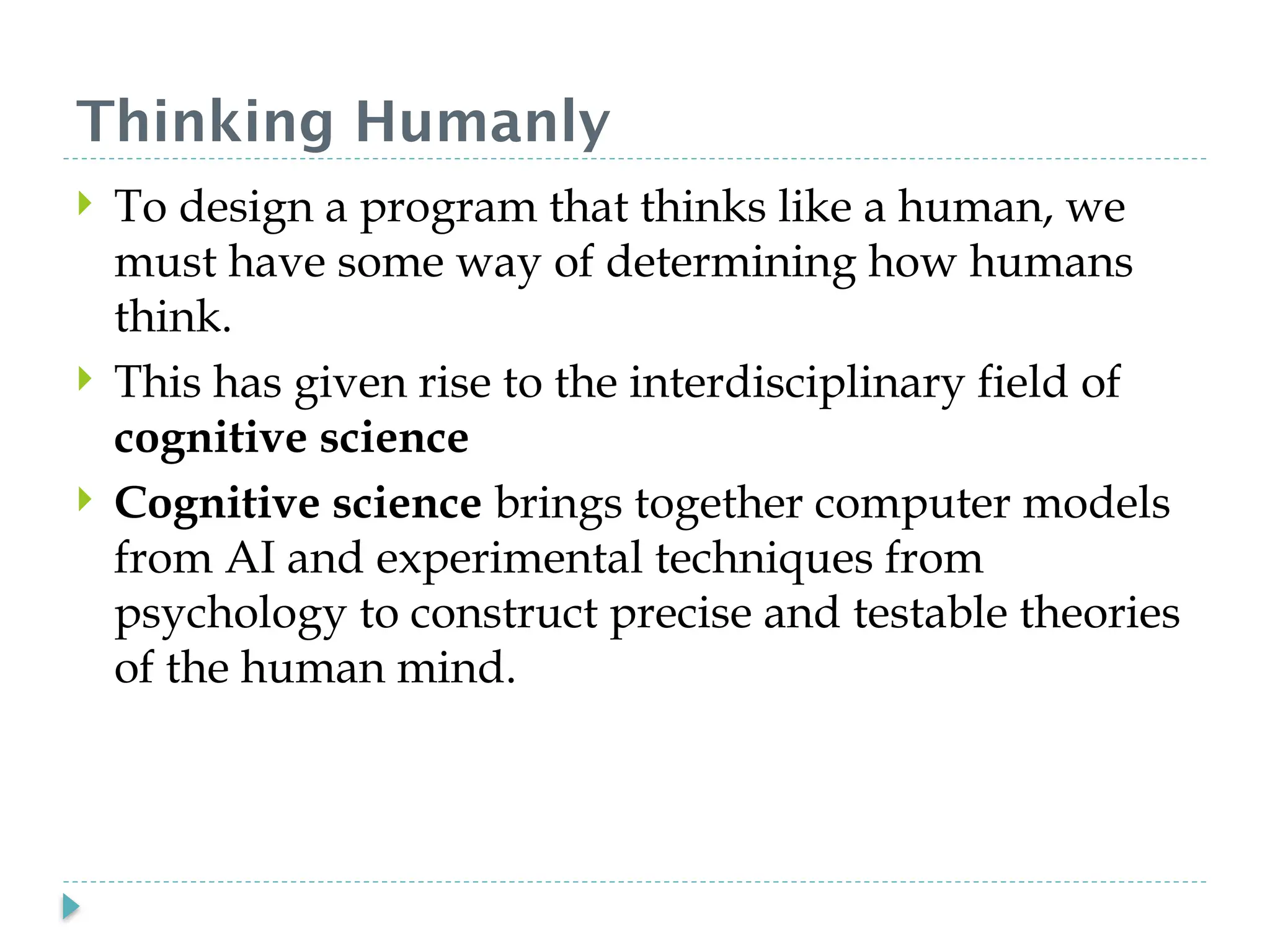 Thinking Humanly
 To design a program that thinks like a human, we
must have some way of determining how humans
think.
 This has given rise to the interdisciplinary field of
cognitive science
 Cognitive science brings together computer models
from AI and experimental techniques from
psychology to construct precise and testable theories
of the human mind.
 