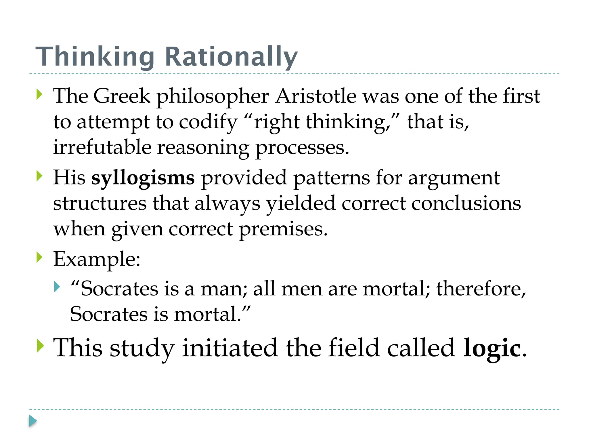Thinking Rationally
 The Greek philosopher Aristotle was one of the first
to attempt to codify “right thinking,” that is,
irrefutable reasoning processes.
 His syllogisms provided patterns for argument
structures that always yielded correct conclusions
when given correct premises.
 Example:
 “Socrates is a man; all men are mortal; therefore,
Socrates is mortal.”
 This study initiated the field called logic.
 