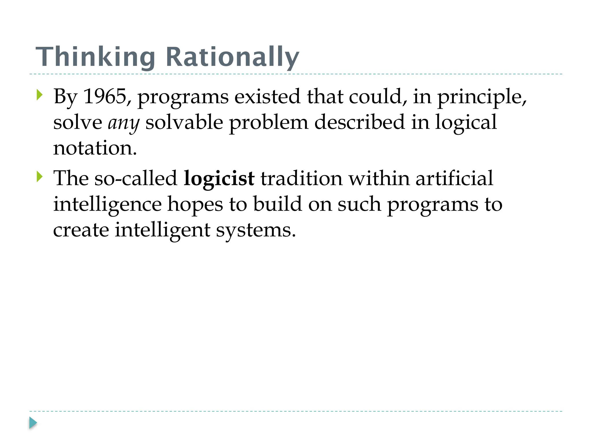 Thinking Rationally
 By 1965, programs existed that could, in principle,
solve any solvable problem described in logical
notation.
 The so-called logicist tradition within artificial
intelligence hopes to build on such programs to
create intelligent systems.
 