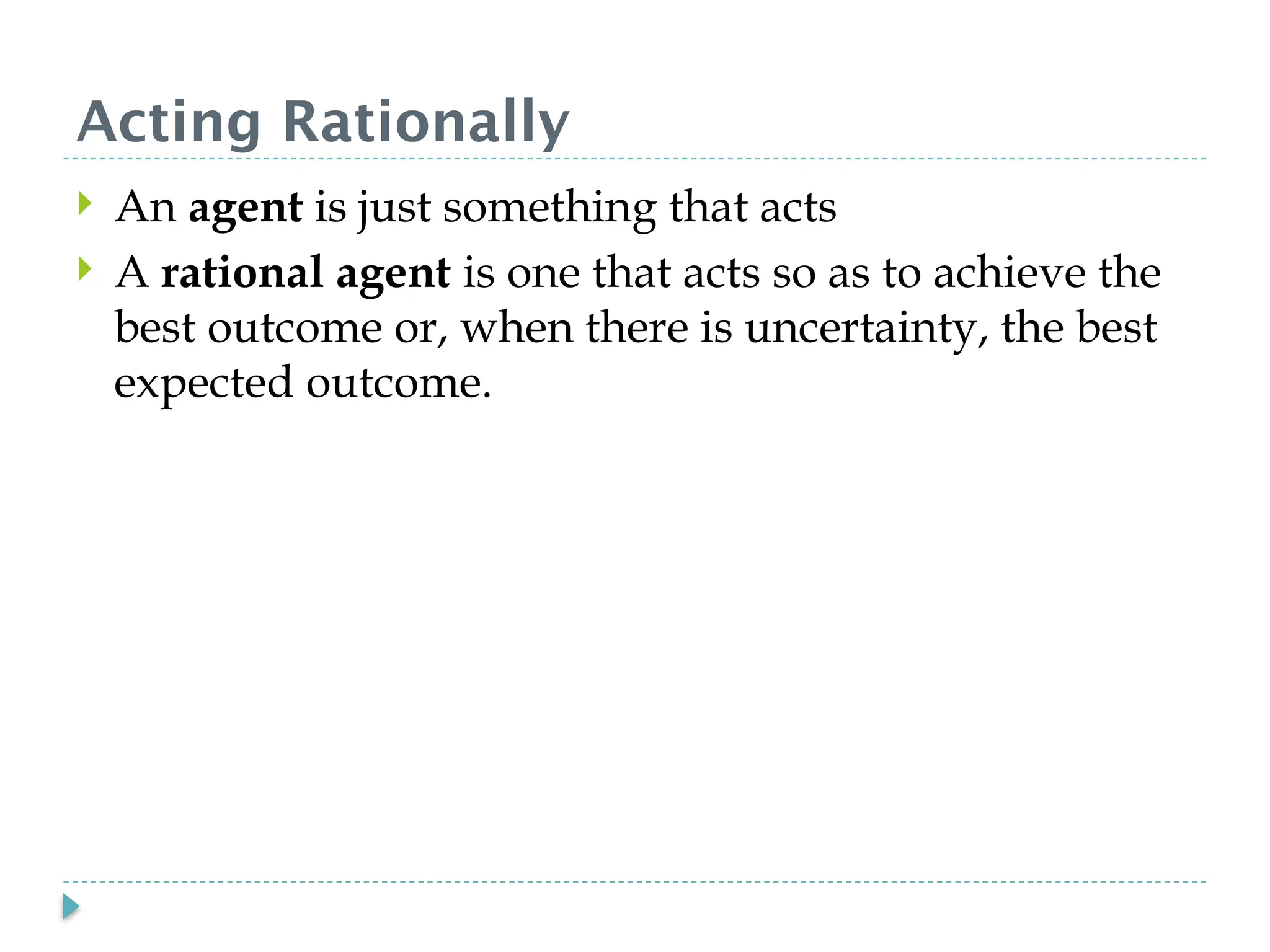 Acting Rationally
 An agent is just something that acts
 A rational agent is one that acts so as to achieve the
best outcome or, when there is uncertainty, the best
expected outcome.
 