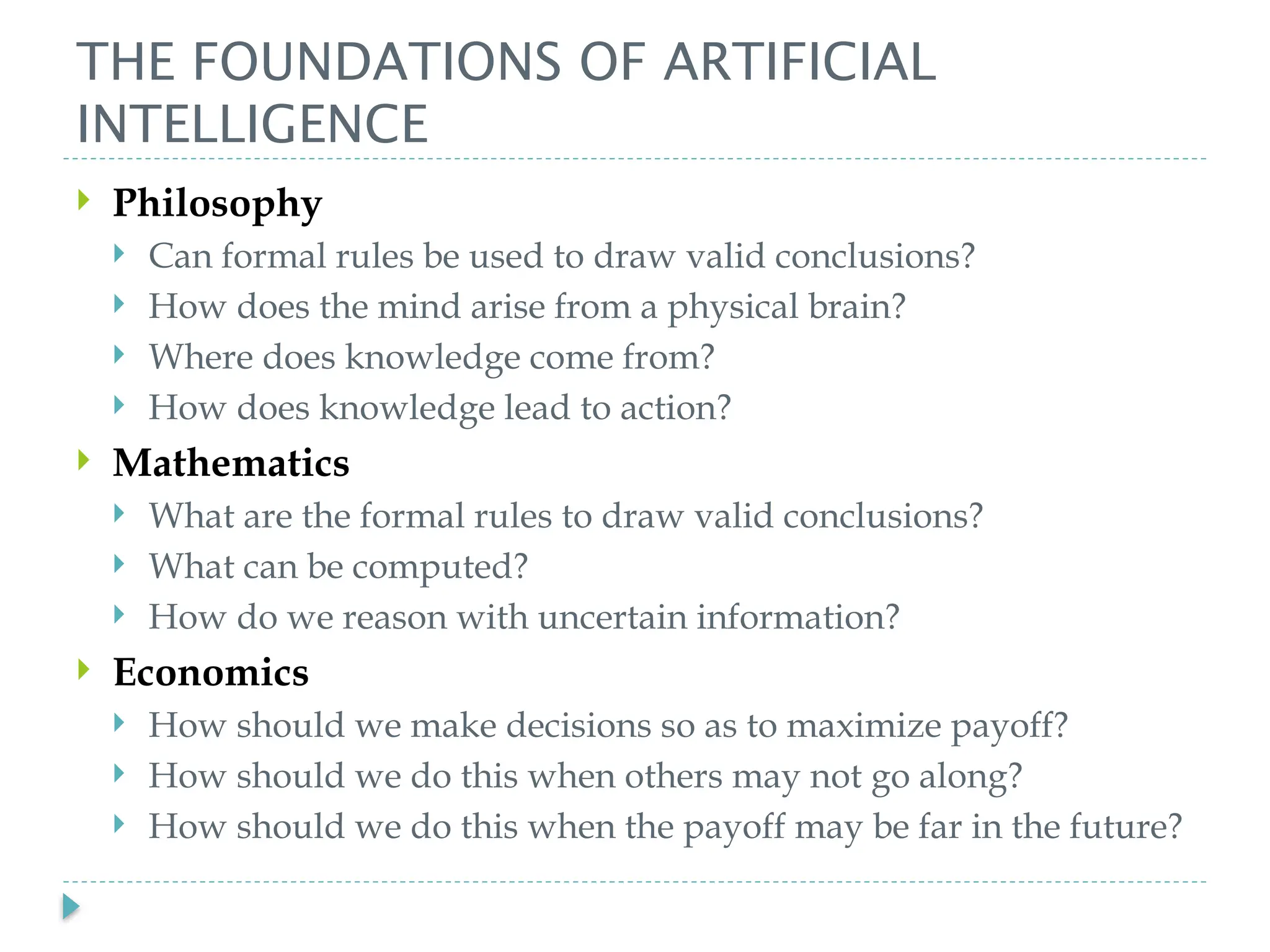 THE FOUNDATIONS OF ARTIFICIAL
INTELLIGENCE
 Philosophy
 Can formal rules be used to draw valid conclusions?
 How does the mind arise from a physical brain?
 Where does knowledge come from?
 How does knowledge lead to action?
 Mathematics
 What are the formal rules to draw valid conclusions?
 What can be computed?
 How do we reason with uncertain information?
 Economics
 How should we make decisions so as to maximize payoff?
 How should we do this when others may not go along?
 How should we do this when the payoff may be far in the future?
 