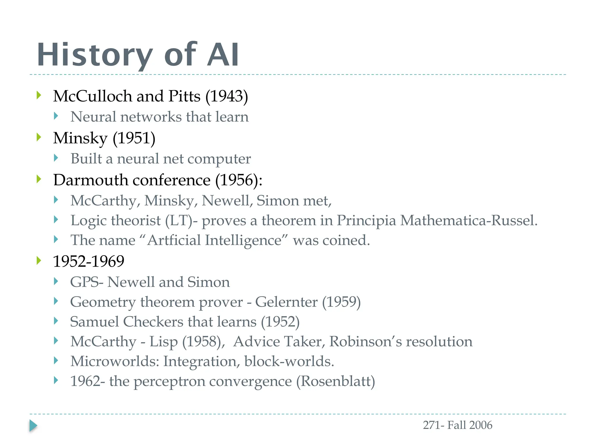 History of AI
271- Fall 2006
 McCulloch and Pitts (1943)
 Neural networks that learn
 Minsky (1951)
 Built a neural net computer
 Darmouth conference (1956):
 McCarthy, Minsky, Newell, Simon met,
 Logic theorist (LT)- proves a theorem in Principia Mathematica-Russel.
 The name “Artficial Intelligence” was coined.
 1952-1969
 GPS- Newell and Simon
 Geometry theorem prover - Gelernter (1959)
 Samuel Checkers that learns (1952)
 McCarthy - Lisp (1958), Advice Taker, Robinson’s resolution
 Microworlds: Integration, block-worlds.
 1962- the perceptron convergence (Rosenblatt)
 