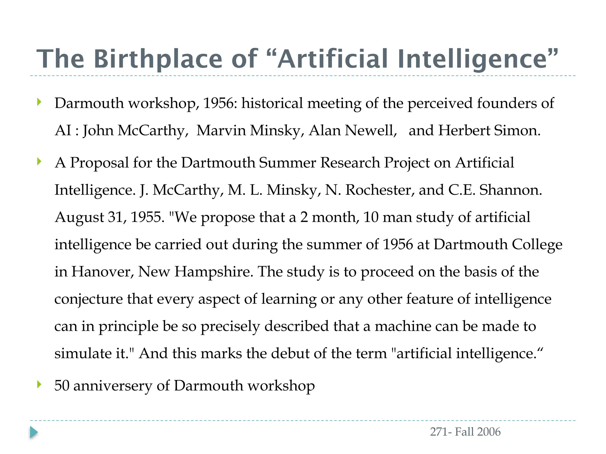 The Birthplace of “Artificial Intelligence”
271- Fall 2006
 Darmouth workshop, 1956: historical meeting of the perceived founders of
AI : John McCarthy, Marvin Minsky, Alan Newell, and Herbert Simon.
 A Proposal for the Dartmouth Summer Research Project on Artificial
Intelligence. J. McCarthy, M. L. Minsky, N. Rochester, and C.E. Shannon.
August 31, 1955. "We propose that a 2 month, 10 man study of artificial
intelligence be carried out during the summer of 1956 at Dartmouth College
in Hanover, New Hampshire. The study is to proceed on the basis of the
conjecture that every aspect of learning or any other feature of intelligence
can in principle be so precisely described that a machine can be made to
simulate it." And this marks the debut of the term "artificial intelligence.“
 50 anniversery of Darmouth workshop
 