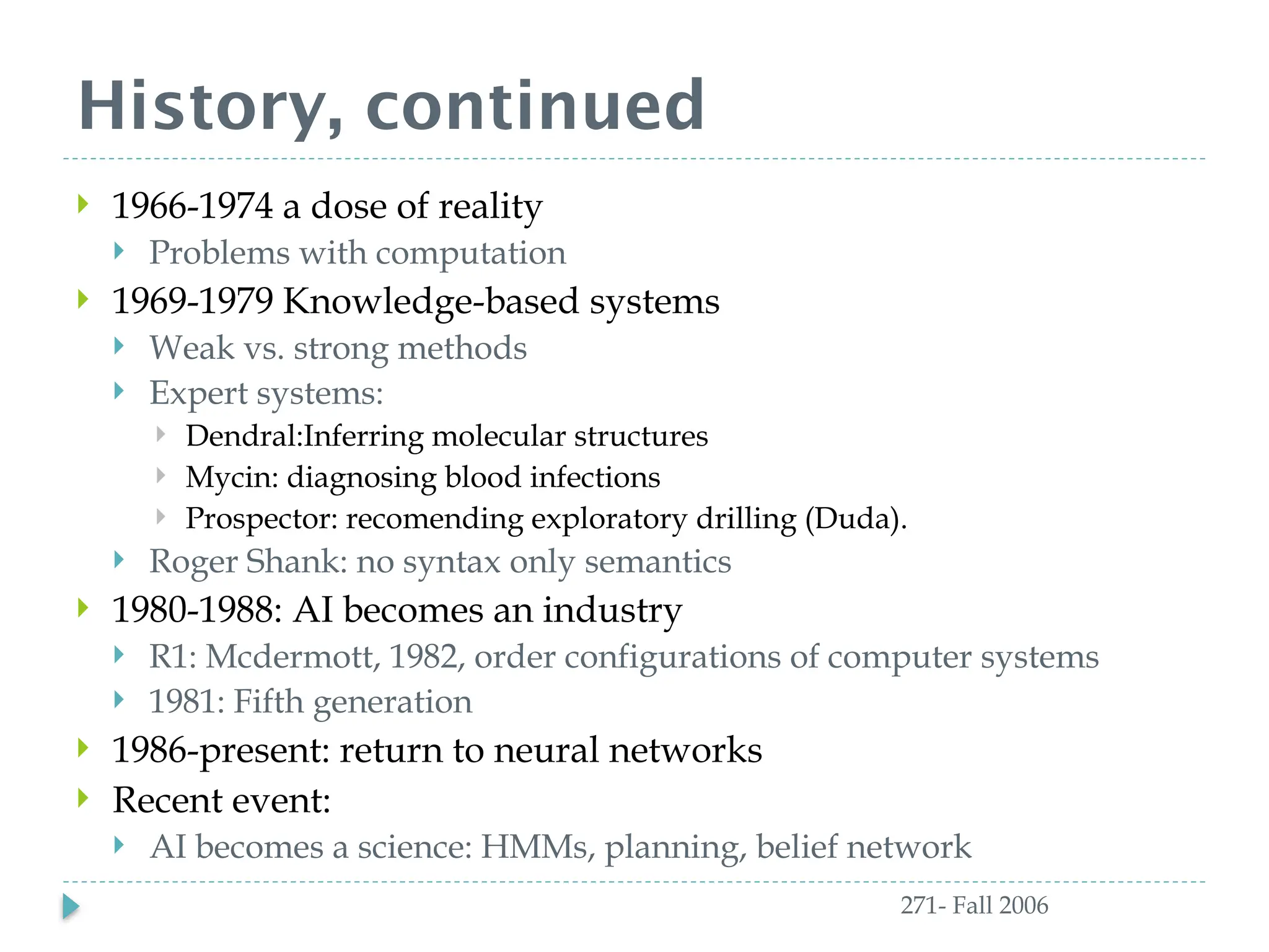 History, continued
271- Fall 2006
 1966-1974 a dose of reality
 Problems with computation
 1969-1979 Knowledge-based systems
 Weak vs. strong methods
 Expert systems:
 Dendral:Inferring molecular structures
 Mycin: diagnosing blood infections
 Prospector: recomending exploratory drilling (Duda).
 Roger Shank: no syntax only semantics
 1980-1988: AI becomes an industry
 R1: Mcdermott, 1982, order configurations of computer systems
 1981: Fifth generation
 1986-present: return to neural networks
 Recent event:
 AI becomes a science: HMMs, planning, belief network
 