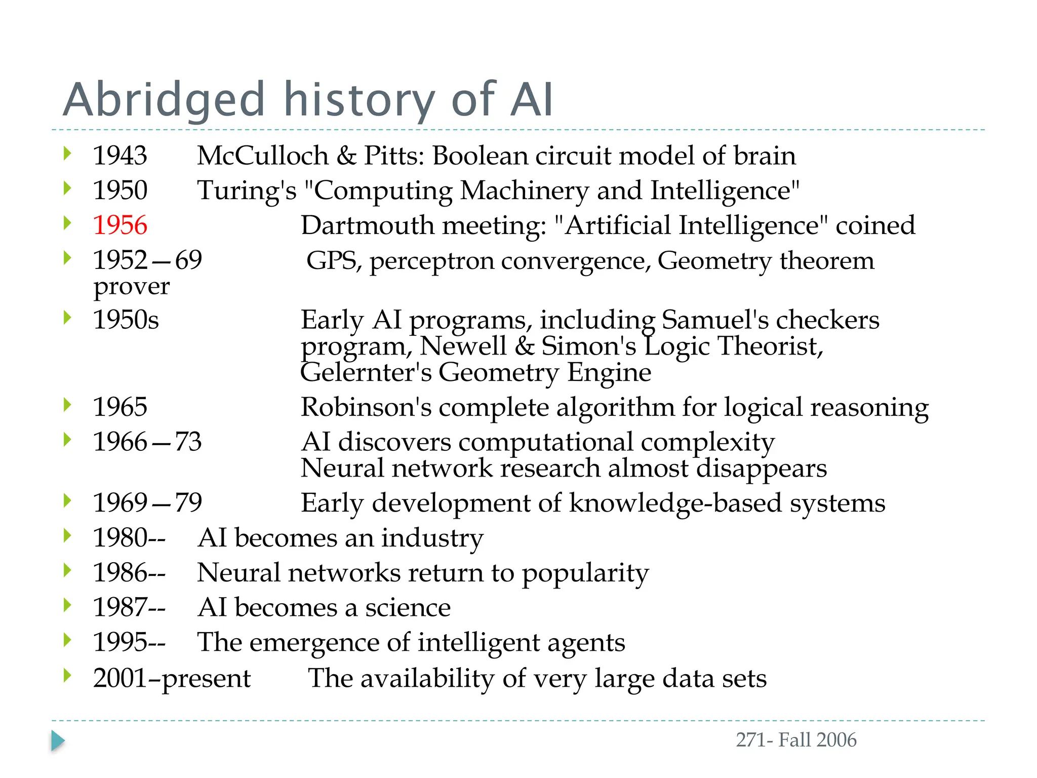 Abridged history of AI
271- Fall 2006
 1943 McCulloch & Pitts: Boolean circuit model of brain
 1950 Turing's "Computing Machinery and Intelligence"
 1956 Dartmouth meeting: "Artificial Intelligence" coined
 1952—69 GPS, perceptron convergence, Geometry theorem
prover
 1950s Early AI programs, including Samuel's checkers
program, Newell & Simon's Logic Theorist,
Gelernter's Geometry Engine
 1965 Robinson's complete algorithm for logical reasoning
 1966—73 AI discovers computational complexity
Neural network research almost disappears
 1969—79 Early development of knowledge-based systems
 1980-- AI becomes an industry
 1986-- Neural networks return to popularity
 1987-- AI becomes a science
 1995-- The emergence of intelligent agents
 2001–present The availability of very large data sets
 