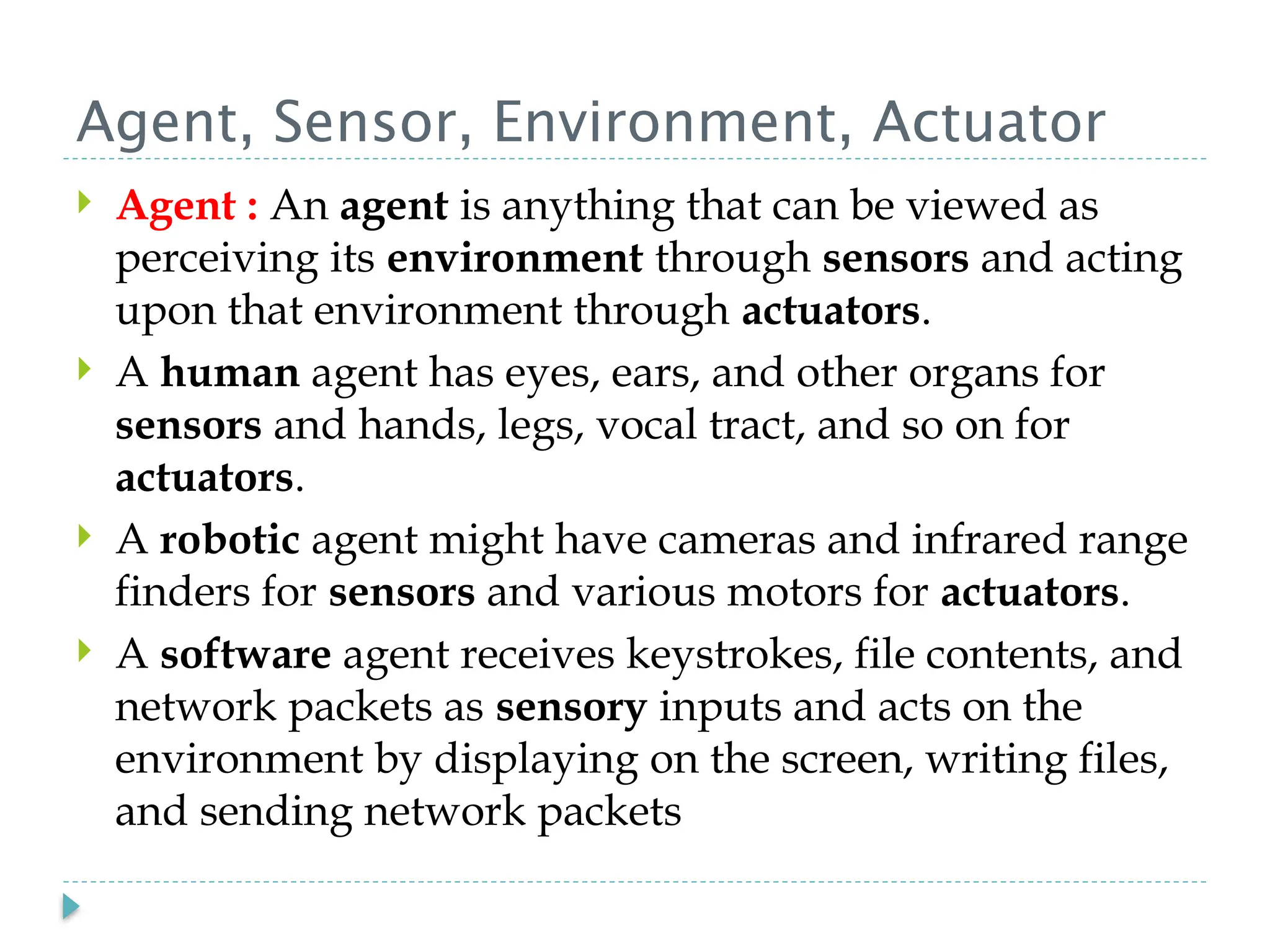 Agent, Sensor, Environment, Actuator
 Agent : An agent is anything that can be viewed as
perceiving its environment through sensors and acting
upon that environment through actuators.
 A human agent has eyes, ears, and other organs for
sensors and hands, legs, vocal tract, and so on for
actuators.
 A robotic agent might have cameras and infrared range
finders for sensors and various motors for actuators.
 A software agent receives keystrokes, file contents, and
network packets as sensory inputs and acts on the
environment by displaying on the screen, writing files,
and sending network packets
 