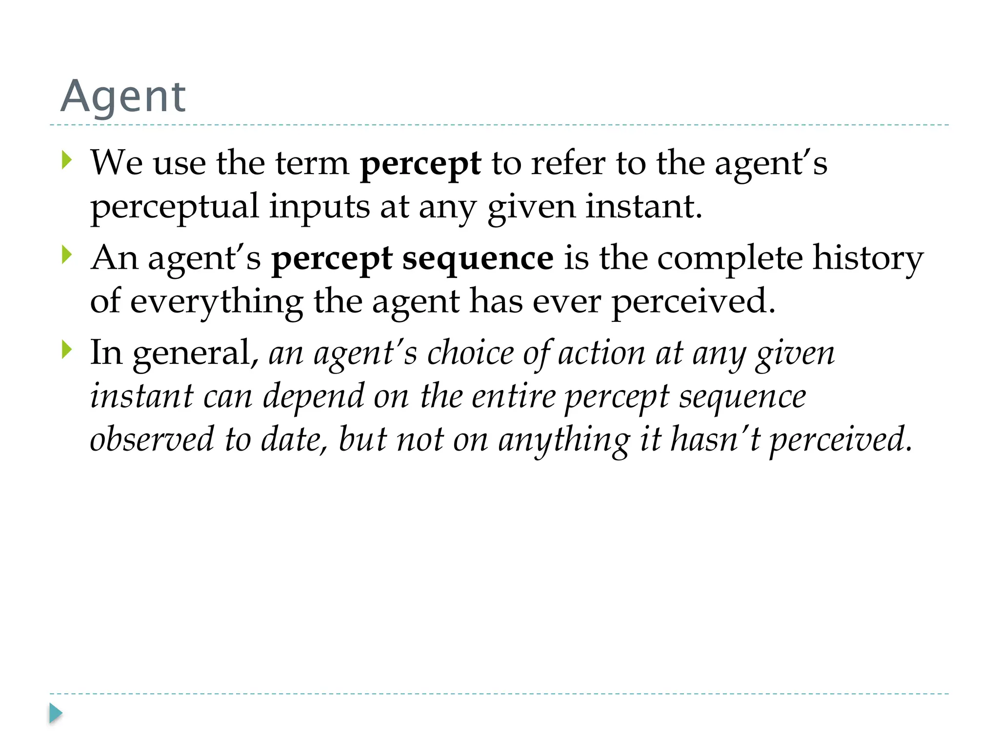 Agent
 We use the term percept to refer to the agent’s
perceptual inputs at any given instant.
 An agent’s percept sequence is the complete history
of everything the agent has ever perceived.
 In general, an agent’s choice of action at any given
instant can depend on the entire percept sequence
observed to date, but not on anything it hasn’t perceived.
 