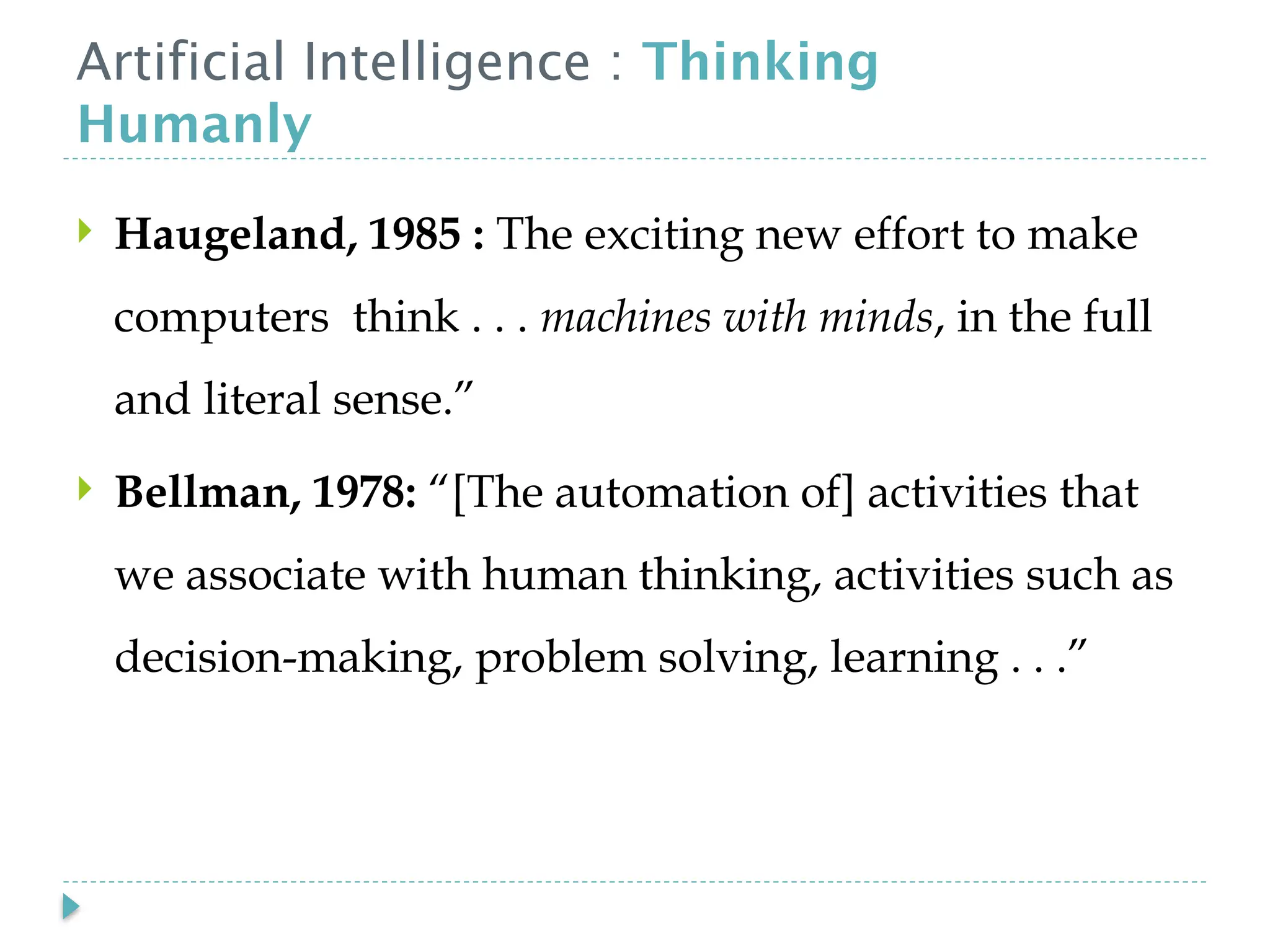 Artificial Intelligence : Thinking
Humanly
 Haugeland, 1985 : The exciting new effort to make
computers think . . . machines with minds, in the full
and literal sense.”
 Bellman, 1978: “[The automation of] activities that
we associate with human thinking, activities such as
decision-making, problem solving, learning . . .”
 