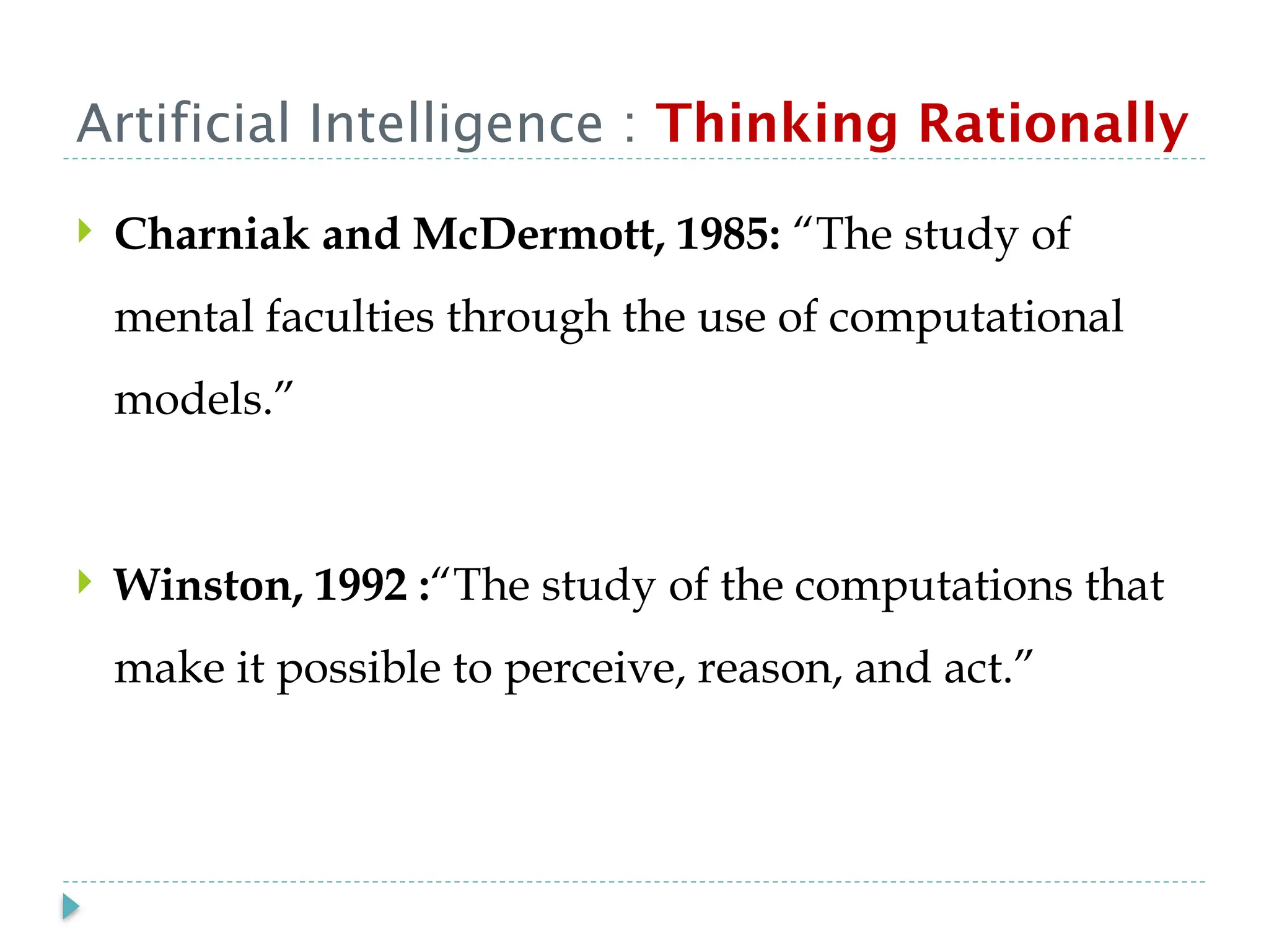 Artificial Intelligence : Thinking Rationally
 Charniak and McDermott, 1985: “The study of
mental faculties through the use of computational
models.”
 Winston, 1992 :“The study of the computations that
make it possible to perceive, reason, and act.”
 